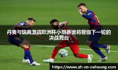 丹麦与瑞典激战欧洲杯小组赛谁将晋级下一轮的决战舞台